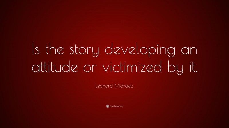Leonard Michaels Quote: “Is the story developing an attitude or victimized by it.”
