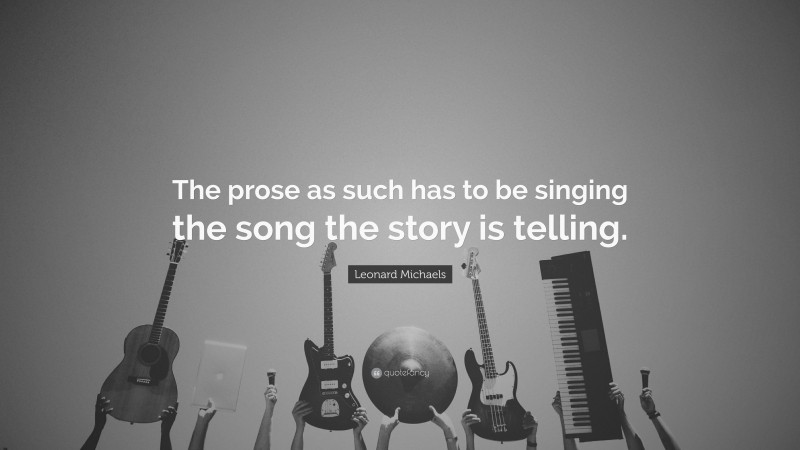Leonard Michaels Quote: “The prose as such has to be singing the song the story is telling.”