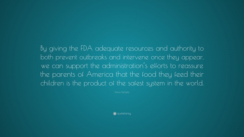 Diana DeGette Quote: “By giving the FDA adequate resources and authority to both prevent outbreaks and intervene once they appear, we can support the administration’s efforts to reassure the parents of America that the food they feed their children is the product of the safest system in the world.”