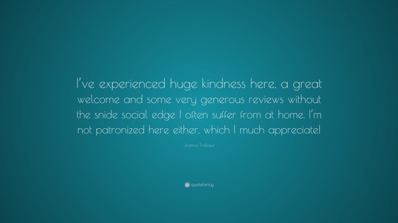 Joanna Trollope Quote: “I’ve experienced huge kindness here, a great welcome and some very generous reviews without the snide social edge I often suffer from at home. I’m not patronized here either, which I much appreciate!”