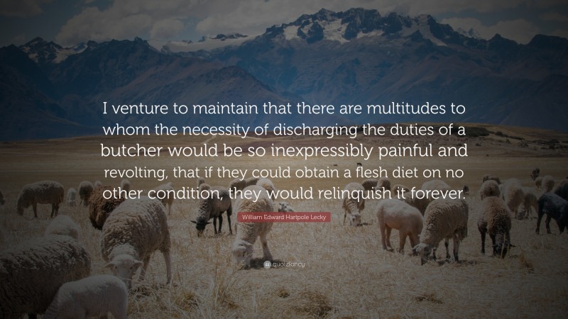William Edward Hartpole Lecky Quote: “I venture to maintain that there are multitudes to whom the necessity of discharging the duties of a butcher would be so inexpressibly painful and revolting, that if they could obtain a flesh diet on no other condition, they would relinquish it forever.”