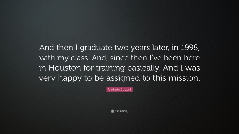 Umberto Guidoni Quote: “And then I graduate two years later, in 1998, with my class. And, since then I’ve been here in Houston for training basically. And I was very happy to be assigned to this mission.”