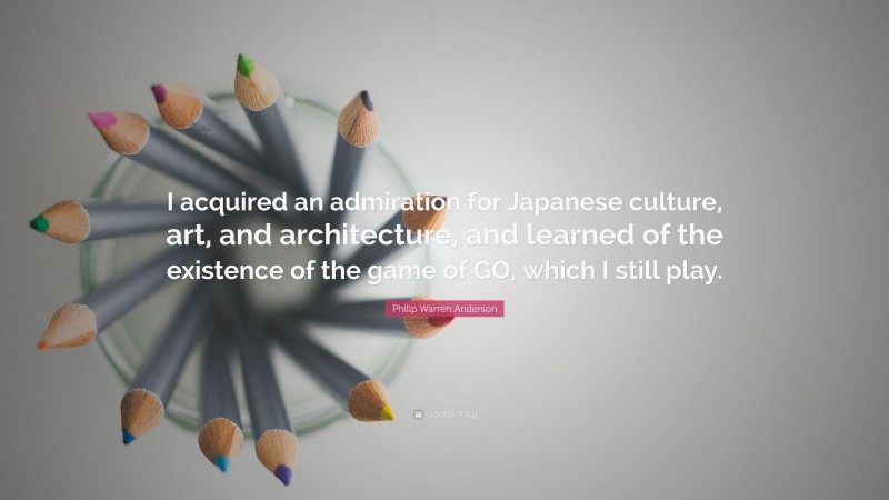 Philip Warren Anderson Quote: “I acquired an admiration for Japanese culture, art, and architecture, and learned of the existence of the game of GO, which I still play.”