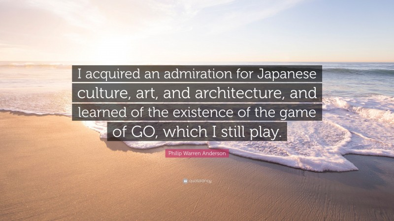 Philip Warren Anderson Quote: “I acquired an admiration for Japanese culture, art, and architecture, and learned of the existence of the game of GO, which I still play.”