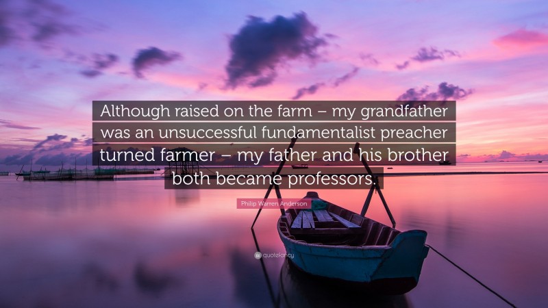 Philip Warren Anderson Quote: “Although raised on the farm – my grandfather was an unsuccessful fundamentalist preacher turned farmer – my father and his brother both became professors.”