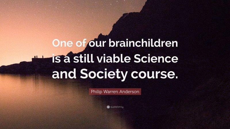 Philip Warren Anderson Quote: “One of our brainchildren is a still viable Science and Society course.”