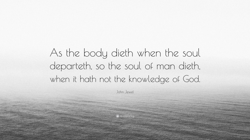 John Jewel Quote: “As the body dieth when the soul departeth, so the soul of man dieth, when it hath not the knowledge of God.”