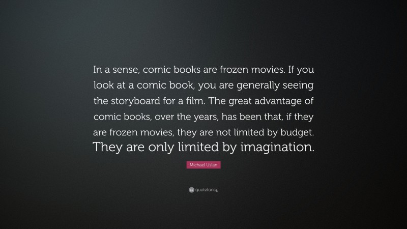 Michael Uslan Quote: “In a sense, comic books are frozen movies. If you look at a comic book, you are generally seeing the storyboard for a film. The great advantage of comic books, over the years, has been that, if they are frozen movies, they are not limited by budget. They are only limited by imagination.”
