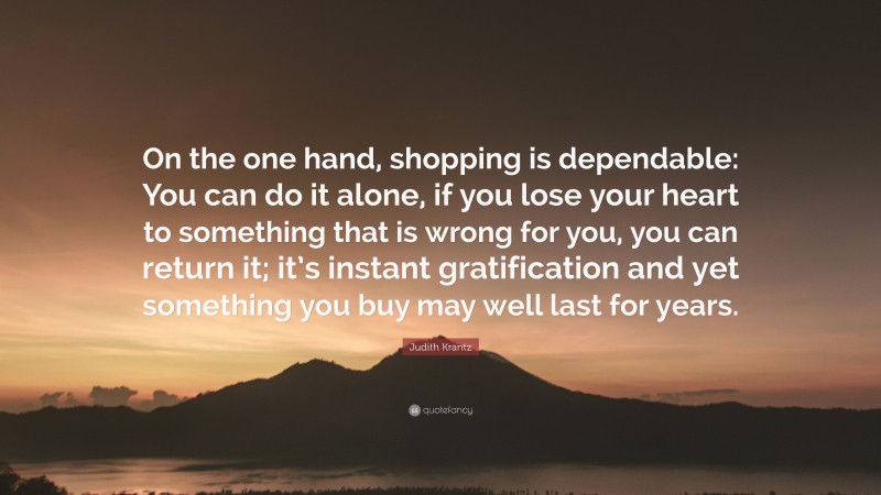 Judith Krantz Quote: “On the one hand, shopping is dependable: You can do it alone, if you lose your heart to something that is wrong for you, you can return it; it’s instant gratification and yet something you buy may well last for years.”
