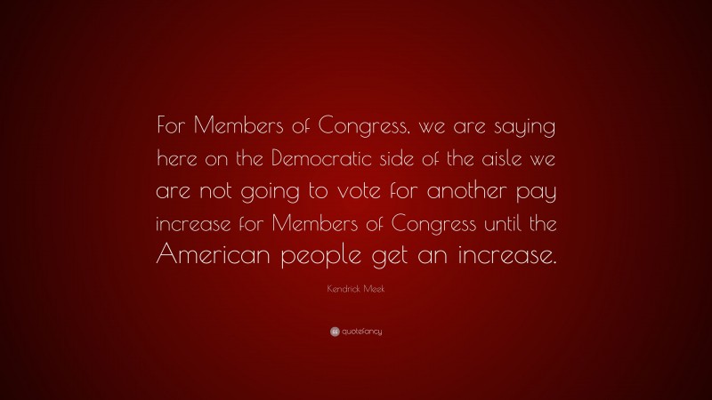 Kendrick Meek Quote: “For Members of Congress, we are saying here on the Democratic side of the aisle we are not going to vote for another pay increase for Members of Congress until the American people get an increase.”