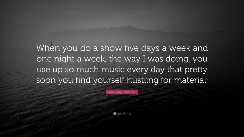 Tennessee Ernie Ford Quote: “When you do a show five days a week and one night a week, the way I was doing, you use up so much music every day that pretty soon you find yourself hustling for material.”