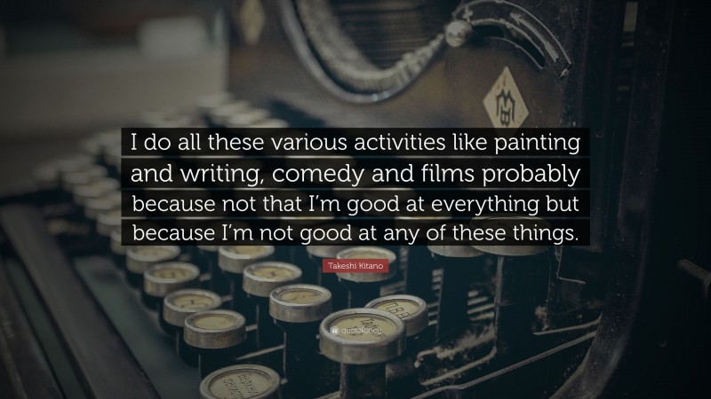 Takeshi Kitano Quote: “I do all these various activities like painting and writing, comedy and films probably because not that I’m good at everything but because I’m not good at any of these things.”