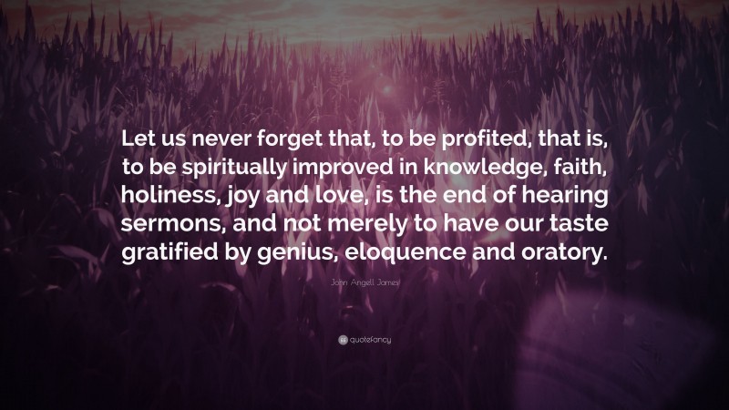 John Angell James Quote: “Let us never forget that, to be profited, that is, to be spiritually improved in knowledge, faith, holiness, joy and love, is the end of hearing sermons, and not merely to have our taste gratified by genius, eloquence and oratory.”