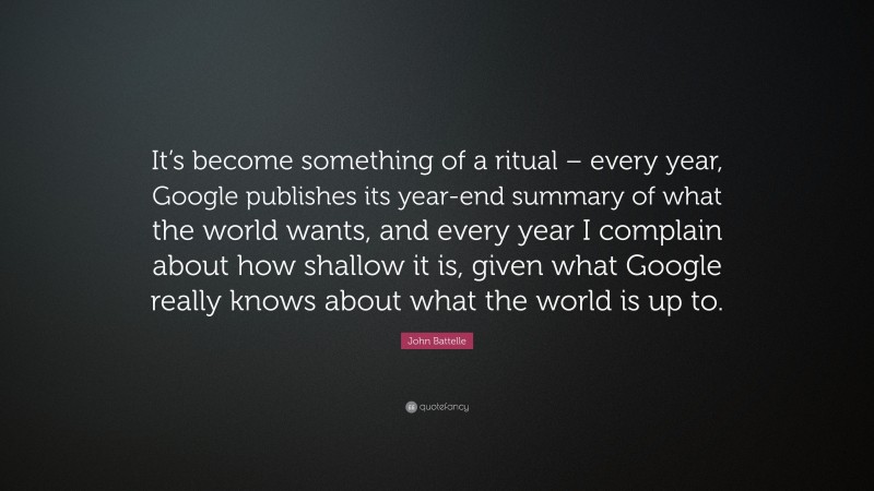 John Battelle Quote: “It’s become something of a ritual – every year, Google publishes its year-end summary of what the world wants, and every year I complain about how shallow it is, given what Google really knows about what the world is up to.”