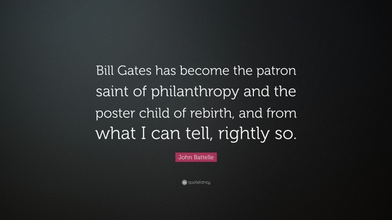 John Battelle Quote: “Bill Gates has become the patron saint of philanthropy and the poster child of rebirth, and from what I can tell, rightly so.”