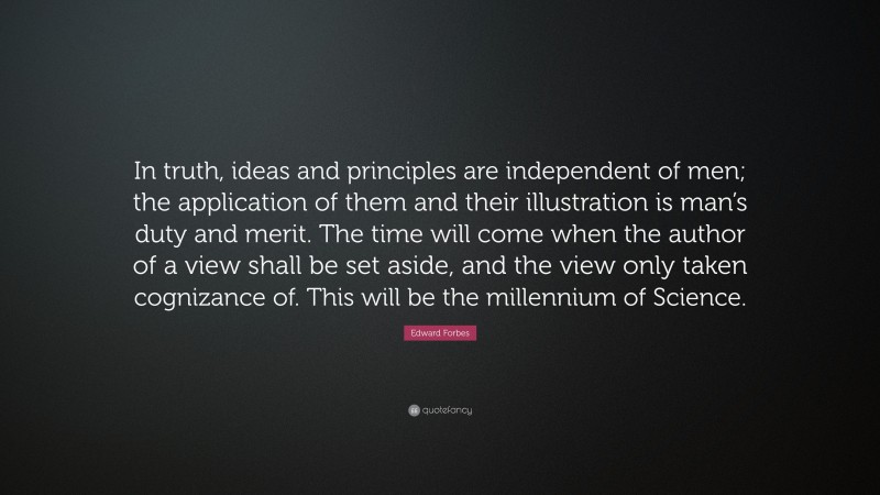 Edward Forbes Quote: “In truth, ideas and principles are independent of men; the application of them and their illustration is man’s duty and merit. The time will come when the author of a view shall be set aside, and the view only taken cognizance of. This will be the millennium of Science.”