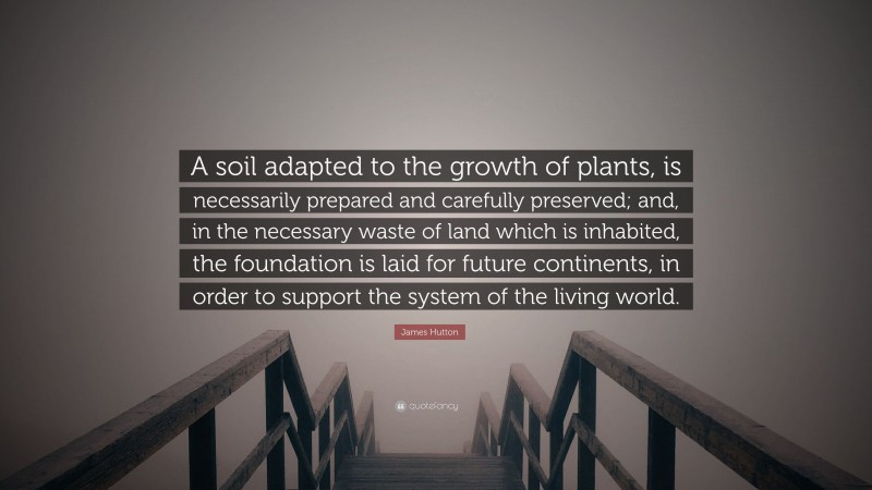 James Hutton Quote: “A soil adapted to the growth of plants, is necessarily prepared and carefully preserved; and, in the necessary waste of land which is inhabited, the foundation is laid for future continents, in order to support the system of the living world.”