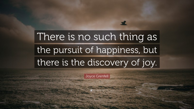 Joyce Grenfell Quote: “There is no such thing as the pursuit of happiness, but there is the discovery of joy.”