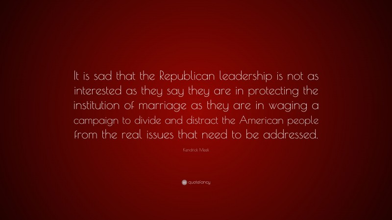 Kendrick Meek Quote: “It is sad that the Republican leadership is not as interested as they say they are in protecting the institution of marriage as they are in waging a campaign to divide and distract the American people from the real issues that need to be addressed.”