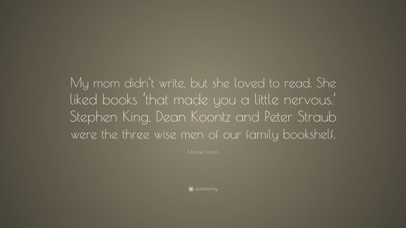 Michael Easton Quote: “My mom didn’t write, but she loved to read. She liked books ‘that made you a little nervous.’ Stephen King, Dean Koontz and Peter Straub were the three wise men of our family bookshelf.”