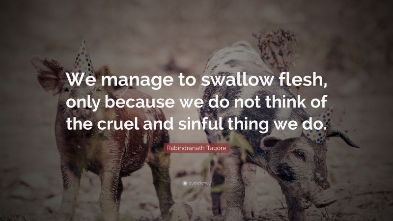Rabindranath Tagore Quote: “We manage to swallow flesh, only because we do not think of the cruel and sinful thing we do.”
