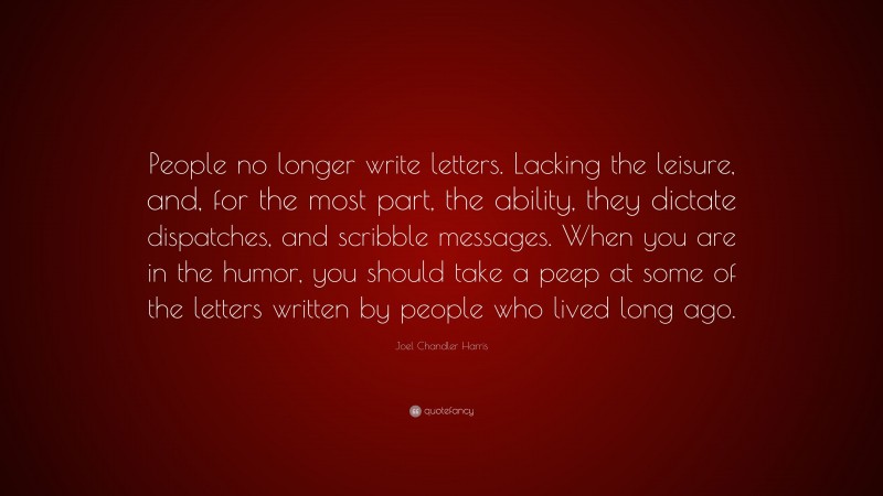 Joel Chandler Harris Quote: “People no longer write letters. Lacking the leisure, and, for the most part, the ability, they dictate dispatches, and scribble messages. When you are in the humor, you should take a peep at some of the letters written by people who lived long ago.”