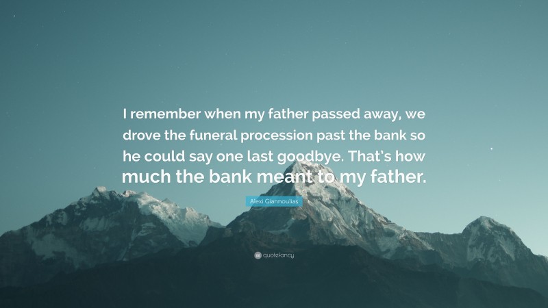 Alexi Giannoulias Quote: “I remember when my father passed away, we drove the funeral procession past the bank so he could say one last goodbye. That’s how much the bank meant to my father.”