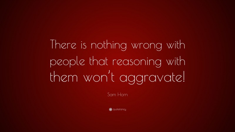Sam Horn Quote: “There is nothing wrong with people that reasoning with them won’t aggravate!”
