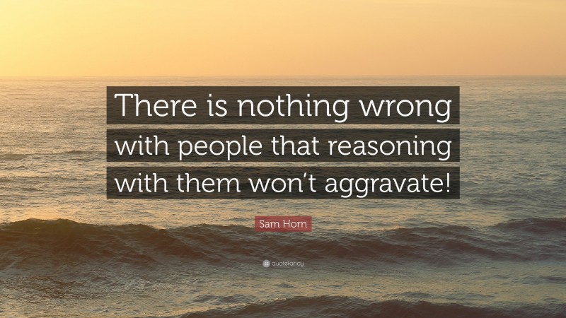 Sam Horn Quote: “There is nothing wrong with people that reasoning with them won’t aggravate!”