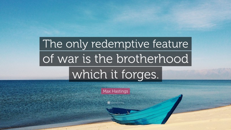 Max Hastings Quote: “The only redemptive feature of war is the brotherhood which it forges.”