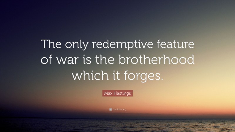 Max Hastings Quote: “The only redemptive feature of war is the brotherhood which it forges.”