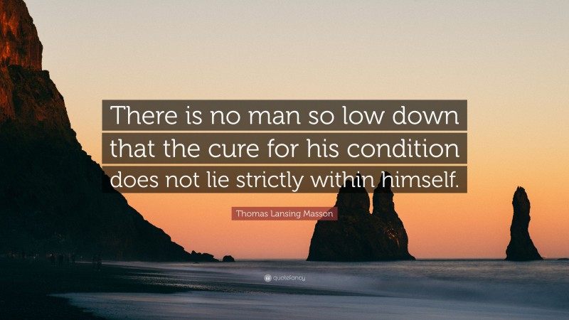 Thomas Lansing Masson Quote: “There is no man so low down that the cure for his condition does not lie strictly within himself.”