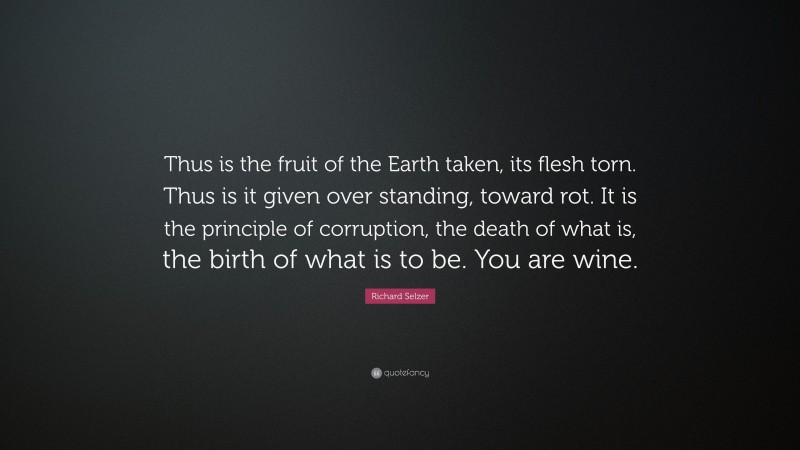 Richard Selzer Quote: “Thus is the fruit of the Earth taken, its flesh torn. Thus is it given over standing, toward rot. It is the principle of corruption, the death of what is, the birth of what is to be. You are wine.”