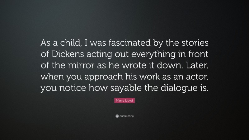 Harry Lloyd Quote: “As a child, I was fascinated by the stories of Dickens acting out everything in front of the mirror as he wrote it down. Later, when you approach his work as an actor, you notice how sayable the dialogue is.”