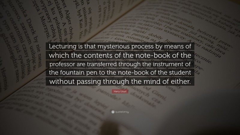 Harry Lloyd Quote: “Lecturing is that mysterious process by means of which the contents of the note-book of the professor are transferred through the instrument of the fountain pen to the note-book of the student without passing through the mind of either.”