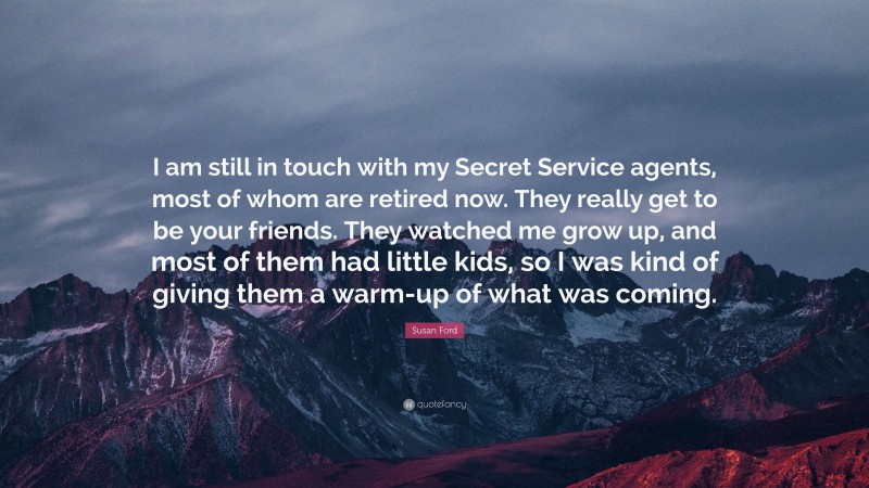 Susan Ford Quote: “I am still in touch with my Secret Service agents, most of whom are retired now. They really get to be your friends. They watched me grow up, and most of them had little kids, so I was kind of giving them a warm-up of what was coming.”