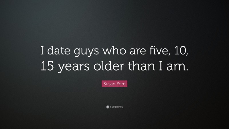 Susan Ford Quote: “I date guys who are five, 10, 15 years older than I am.”