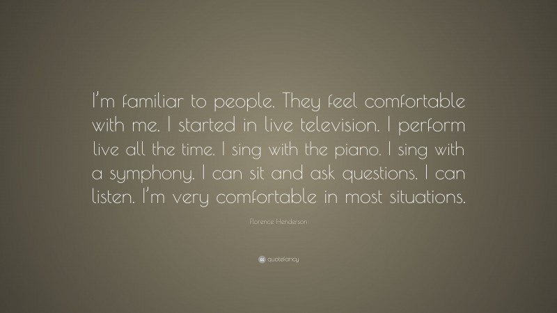 Florence Henderson Quote: “I’m familiar to people. They feel comfortable with me. I started in live television. I perform live all the time. I sing with the piano. I sing with a symphony. I can sit and ask questions. I can listen. I’m very comfortable in most situations.”