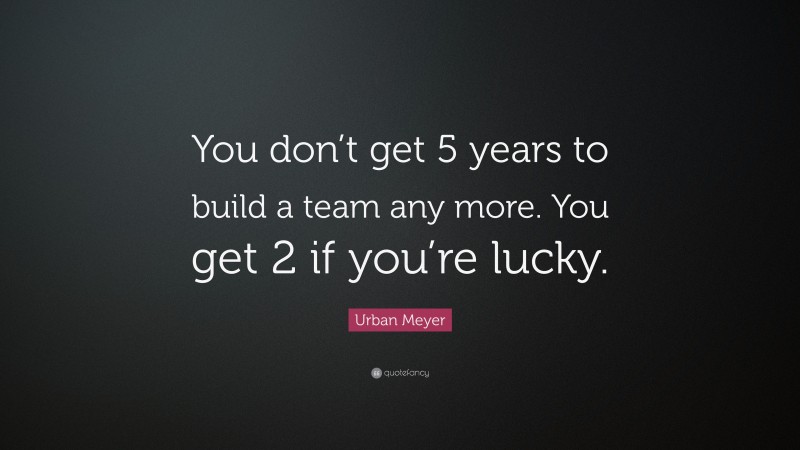 Urban Meyer Quote: “You don’t get 5 years to build a team any more. You get 2 if you’re lucky.”