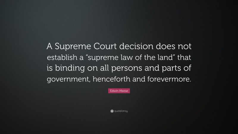 Edwin Meese Quote: “A Supreme Court decision does not establish a “supreme law of the land” that is binding on all persons and parts of government, henceforth and forevermore.”