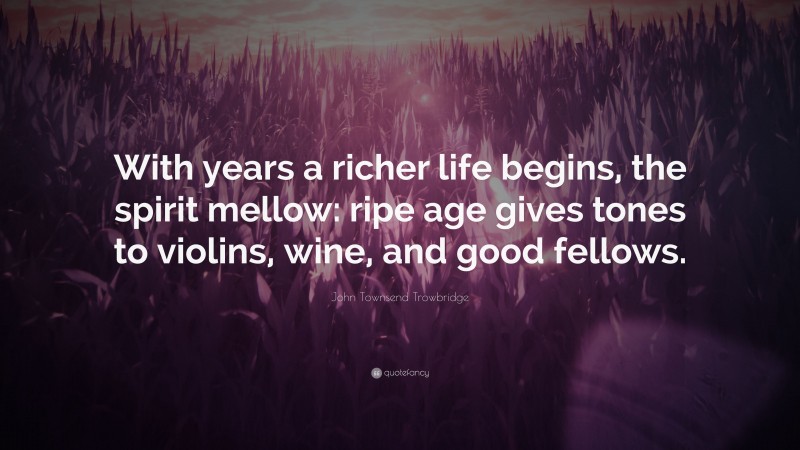 John Townsend Trowbridge Quote: “With years a richer life begins, the spirit mellow: ripe age gives tones to violins, wine, and good fellows.”