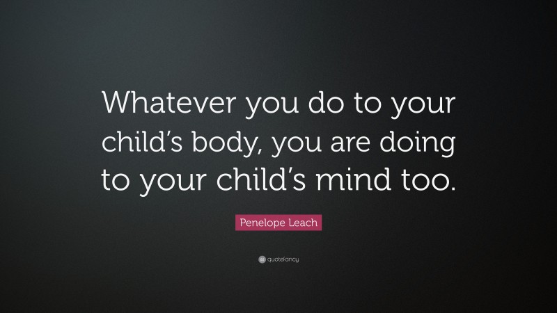Penelope Leach Quote: “Whatever you do to your child’s body, you are doing to your child’s mind too.”