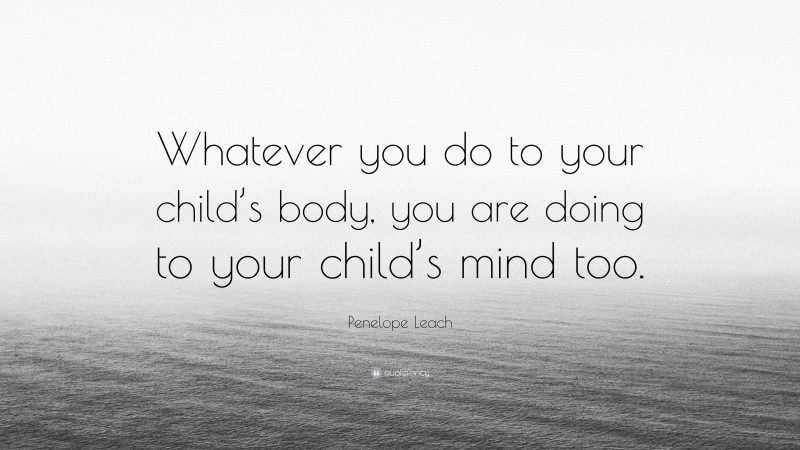 Penelope Leach Quote: “Whatever you do to your child’s body, you are doing to your child’s mind too.”