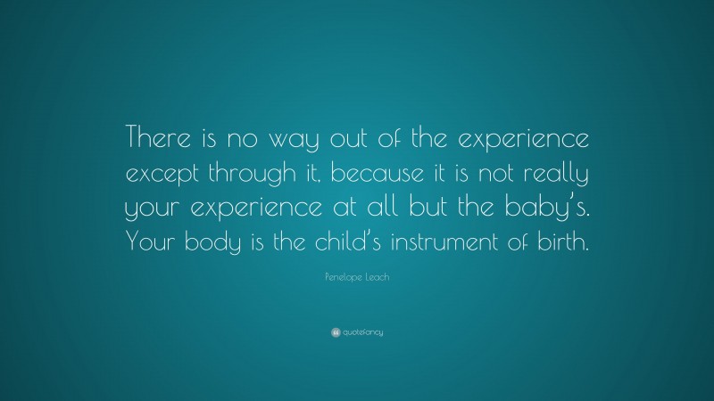 Penelope Leach Quote: “There is no way out of the experience except through it, because it is not really your experience at all but the baby’s. Your body is the child’s instrument of birth.”