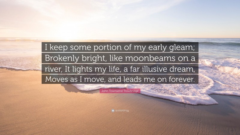 John Townsend Trowbridge Quote: “I keep some portion of my early gleam; Brokenly bright, like moonbeams on a river, It lights my life, a far illusive dream, Moves as I move, and leads me on forever.”
