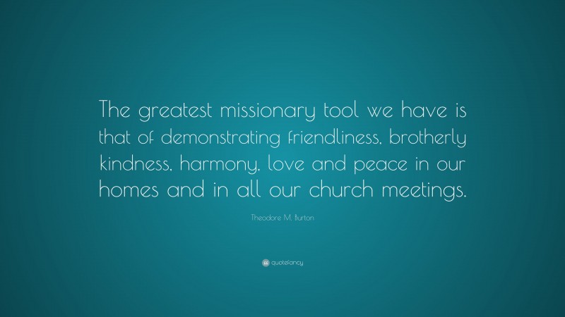 Theodore M. Burton Quote: “The greatest missionary tool we have is that of demonstrating friendliness, brotherly kindness, harmony, love and peace in our homes and in all our church meetings.”