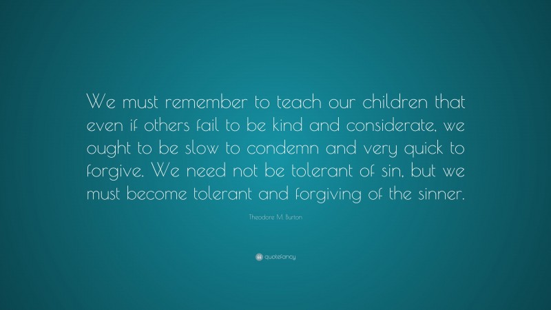 Theodore M. Burton Quote: “We must remember to teach our children that even if others fail to be kind and considerate, we ought to be slow to condemn and very quick to forgive. We need not be tolerant of sin, but we must become tolerant and forgiving of the sinner.”