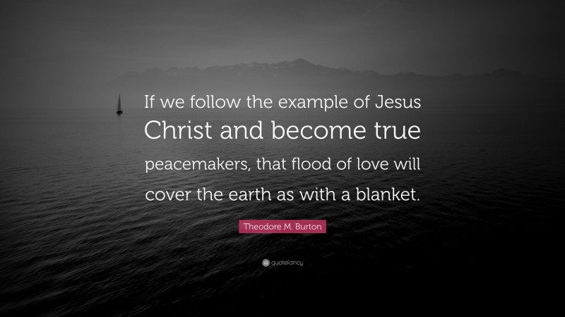 Theodore M. Burton Quote: “If we follow the example of Jesus Christ and become true peacemakers, that flood of love will cover the earth as with a blanket.”