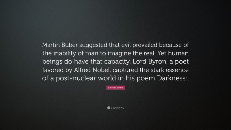 Bernard Lown Quote: “Martin Buber suggested that evil prevailed because of the inability of man to imagine the real. Yet human beings do have that capacity. Lord Byron, a poet favored by Alfred Nobel, captured the stark essence of a post-nuclear world in his poem Darkness:.”