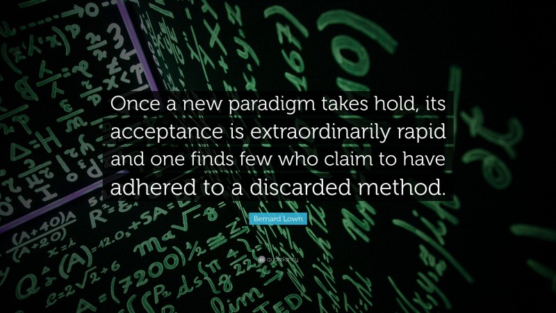 Bernard Lown Quote: “Once a new paradigm takes hold, its acceptance is extraordinarily rapid and one finds few who claim to have adhered to a discarded method.”